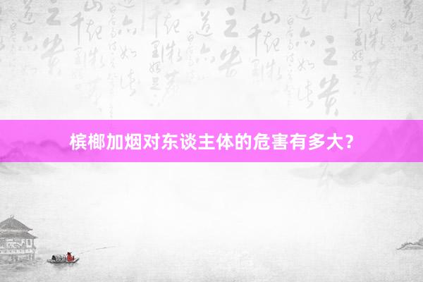 槟榔加烟对东谈主体的危害有多大？