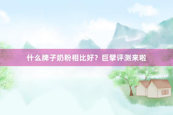 什么牌子奶粉相比好？巨擘评测来啦