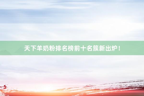天下羊奶粉排名榜前十名簇新出炉！