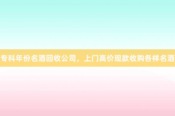 专科年份名酒回收公司，上门高价现款收购各样名酒